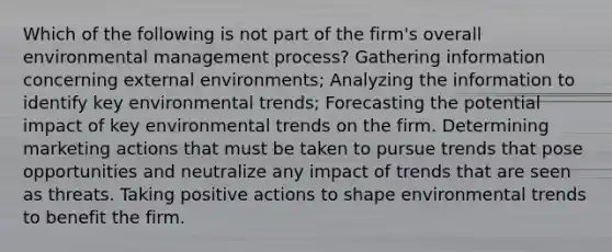 Which of the following is not part of the firm's overall environmental management process? Gathering information concerning external environments; Analyzing the information to identify key environmental trends; Forecasting the potential impact of key environmental trends on the firm. Determining marketing actions that must be taken to pursue trends that pose opportunities and neutralize any impact of trends that are seen as threats. Taking positive actions to shape environmental trends to benefit the firm.