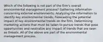 Which of the following is not part of the firm's overall environmental management process? Gathering information concerning external environments; Analyzing the information to identify key environmental trends; Forecasting the potential impact of key environmental trends on the firm. Determining marketing actions that must be taken to pursue trends that pose opportunities and neutralize any impact of trends that are seen as threats. All of the above are part of the environmental management process.