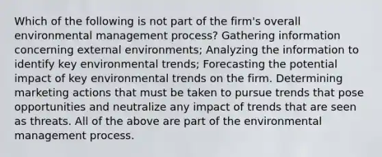 Which of the following is not part of the firm's overall environmental management process? Gathering information concerning external environments; Analyzing the information to identify key environmental trends; Forecasting the potential impact of key environmental trends on the firm. Determining marketing actions that must be taken to pursue trends that pose opportunities and neutralize any impact of trends that are seen as threats. All of the above are part of the environmental management process.