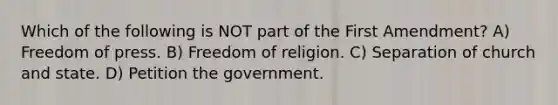 Which of the following is NOT part of the First Amendment? A) Freedom of press. B) Freedom of religion. C) Separation of church and state. D) Petition the government.