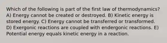 Which of the following is part of the first law of thermodynamics? A) Energy cannot be created or destroyed. B) Kinetic energy is stored energy. C) Energy cannot be transferred or transformed. D) Exergonic reactions are coupled with endergonic reactions. E) Potential energy equals kinetic energy in a reaction.