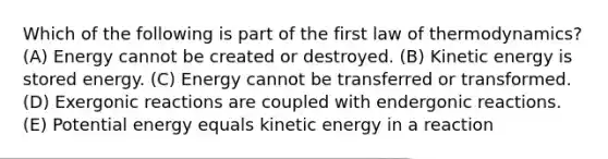 Which of the following is part of the first law of thermodynamics? (A) Energy cannot be created or destroyed. (B) Kinetic energy is stored energy. (C) Energy cannot be transferred or transformed. (D) Exergonic reactions are coupled with endergonic reactions. (E) Potential energy equals kinetic energy in a reaction