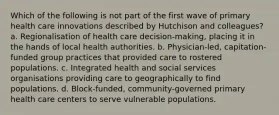 Which of the following is not part of the first wave of primary health care innovations described by Hutchison and colleagues? a. Regionalisation of health care decision-making, placing it in the hands of local health authorities. b. Physician-led, capitation-funded group practices that provided care to rostered populations. c. Integrated health and social services organisations providing care to geographically to find populations. d. Block-funded, community-governed primary health care centers to serve vulnerable populations.