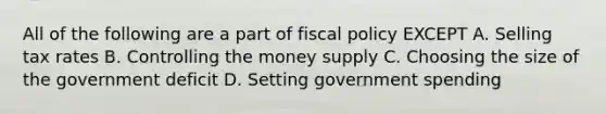 All of the following are a part of fiscal policy EXCEPT A. Selling tax rates B. Controlling the money supply C. Choosing the size of the government deficit D. Setting government spending