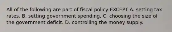 All of the following are part of fiscal policy EXCEPT A. setting tax rates. B. setting government spending. C. choosing the size of the government deficit. D. controlling the money supply.