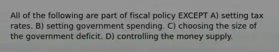 All of the following are part of fiscal policy EXCEPT A) setting tax rates. B) setting government spending. C) choosing the size of the government deficit. D) controlling the money supply.