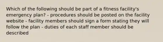 Which of the following should be part of a fitness facility's emergency plan? - procedures should be posted on the facility website - facility members should sign a form stating they will follow the plan - duties of each staff member should be described