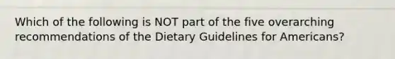 Which of the following is NOT part of the five overarching recommendations of the Dietary Guidelines for Americans?