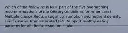 Which of the following is NOT part of the five overarching recommendations of the Dietary Guidelines for Americans? Multiple Choice Reduce sugar consumption and nutrient density. Limit calories from saturated fats. Support healthy eating patterns for all. Reduce sodium intake.