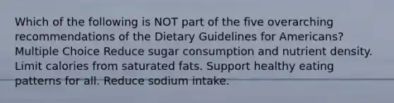 Which of the following is NOT part of the five overarching recommendations of the Dietary Guidelines for Americans? Multiple Choice Reduce sugar consumption and nutrient density. Limit calories from saturated fats. Support healthy eating patterns for all. Reduce sodium intake.