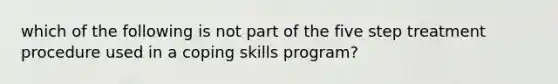 which of the following is not part of the five step treatment procedure used in a coping skills program?