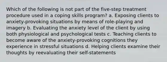 Which of the following is not part of the five-step treatment procedure used in a coping skills program? a. Exposing clients to anxiety-provoking situations by means of role-playing and imagery b. Evaluating the anxiety level of the client by using both physiological and psychological tests c. Teaching clients to become aware of the anxiety-provoking cognitions they experience in stressful situations d. Helping clients examine their thoughts by reevaluating their self-statements