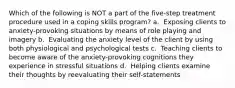 Which of the following is NOT a part of the five-step treatment procedure used in a coping skills program? a. ​ Exposing clients to anxiety-provoking situations by means of role playing and imagery b. ​ Evaluating the anxiety level of the client by using both physiological and psychological tests c. ​ Teaching clients to become aware of the anxiety-provoking cognitions they experience in stressful situations d. ​ Helping clients examine their thoughts by reevaluating their self-statements