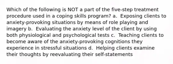 Which of the following is NOT a part of the five-step treatment procedure used in a coping skills program? a. ​ Exposing clients to anxiety-provoking situations by means of role playing and imagery b. ​ Evaluating the anxiety level of the client by using both physiological and psychological tests c. ​ Teaching clients to become aware of the anxiety-provoking cognitions they experience in stressful situations d. ​ Helping clients examine their thoughts by reevaluating their self-statements