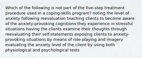 Which of the following is not part of the five-step treatment procedure used in a coping-skills program? noting the level of anxiety following reevaluation teaching clients to become aware of the anxiety-provoking cognitions they experience in stressful situations having the clients examine their thoughts through reevaluating their self-statements exposing clients to anxiety-provoking situations by means of role playing and imagery evaluating the anxiety level of the client by using both physiological and psychological tests