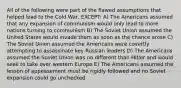 All of the following were part of the flawed assumptions that helped lead to the Cold War, EXCEPT: A) The Americans assumed that any expansion of communism would only lead to more nations turning to communism B) The Soviet Union assumed the United States would invade them as soon as the chance arose C) The Soviet Union assumed the Americans were covertly attempting to assassinate key Russian leaders D) The Americans assumed the Soviet Union was no different than Hitler and would seek to take over western Europe E) The Americans assumed the lesson of appeasement must be rigidly followed and no Soviet expansion could go unchecked