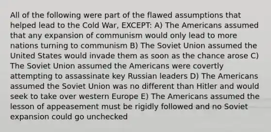 All of the following were part of the flawed assumptions that helped lead to the Cold War, EXCEPT: A) The Americans assumed that any expansion of communism would only lead to more nations turning to communism B) The Soviet Union assumed the United States would invade them as soon as the chance arose C) The Soviet Union assumed the Americans were covertly attempting to assassinate key Russian leaders D) The Americans assumed the Soviet Union was no different than Hitler and would seek to take over western Europe E) The Americans assumed the lesson of appeasement must be rigidly followed and no Soviet expansion could go unchecked