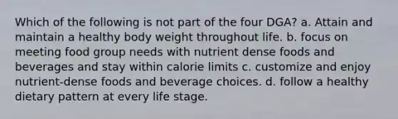 Which of the following is not part of the four DGA? a. Attain and maintain a healthy body weight throughout life. b. focus on meeting food group needs with nutrient dense foods and beverages and stay within calorie limits c. customize and enjoy nutrient-dense foods and beverage choices. d. follow a healthy dietary pattern at every life stage.