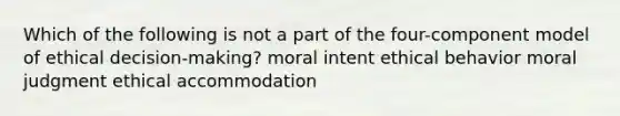 Which of the following is not a part of the four-component model of ethical decision-making? moral intent ethical behavior moral judgment ethical accommodation