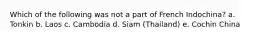 Which of the following was not a part of French Indochina? a. Tonkin b. Laos c. Cambodia d. Siam (Thailand) e. Cochin China