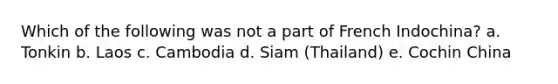 Which of the following was not a part of French Indochina? a. Tonkin b. Laos c. Cambodia d. Siam (Thailand) e. Cochin China