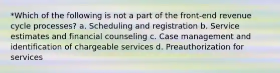 *Which of the following is not a part of the front-end revenue cycle processes? a. Scheduling and registration b. Service estimates and financial counseling c. Case management and identification of chargeable services d. Preauthorization for services