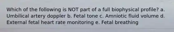 Which of the following is NOT part of a full biophysical profile? a. Umbilical artery doppler b. Fetal tone c. Amniotic fluid volume d. External fetal heart rate monitoring e. Fetal breathing