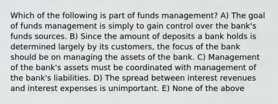 Which of the following is part of funds management? A) The goal of funds management is simply to gain control over the bank's funds sources. B) Since the amount of deposits a bank holds is determined largely by its customers, the focus of the bank should be on managing the assets of the bank. C) Management of the bank's assets must be coordinated with management of the bank's liabilities. D) The spread between interest revenues and interest expenses is unimportant. E) None of the above