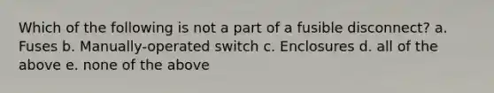 Which of the following is not a part of a fusible disconnect? a. Fuses b. Manually-operated switch c. Enclosures d. all of the above e. none of the above