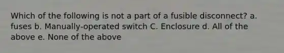 Which of the following is not a part of a fusible disconnect? a. fuses b. Manually-operated switch C. Enclosure d. All of the above e. None of the above