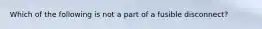 Which of the following is not a part of a fusible disconnect?