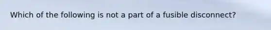 Which of the following is not a part of a fusible disconnect?