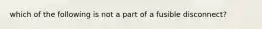 which of the following is not a part of a fusible disconnect?