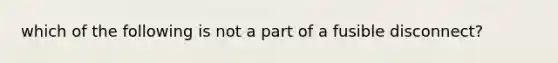 which of the following is not a part of a fusible disconnect?