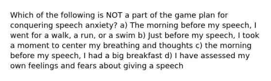 Which of the following is NOT a part of the game plan for conquering speech anxiety? a) The morning before my speech, I went for a walk, a run, or a swim b) Just before my speech, I took a moment to center my breathing and thoughts c) the morning before my speech, I had a big breakfast d) I have assessed my own feelings and fears about giving a speech