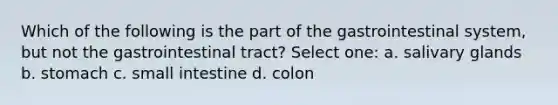 Which of the following is the part of the gastrointestinal system, but not the gastrointestinal tract? Select one: a. salivary glands b. stomach c. small intestine d. colon