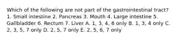 Which of the following are not part of the gastrointestinal tract? 1. Small intestine 2. Pancreas 3. Mouth 4. Large intestine 5. Gallbladder 6. Rectum 7. Liver A. 1, 3, 4, 6 only B. 1, 3, 4 only C. 2, 3, 5, 7 only D. 2, 5, 7 only E. 2, 5, 6, 7 only