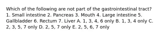 Which of the following are not part of the gastrointestinal tract? 1. Small intestine 2. Pancreas 3. Mouth 4. Large intestine 5. Gallbladder 6. Rectum 7. Liver A. 1, 3, 4, 6 only B. 1, 3, 4 only C. 2, 3, 5, 7 only D. 2, 5, 7 only E. 2, 5, 6, 7 only