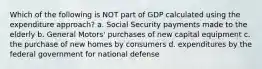 Which of the following is NOT part of GDP calculated using the expenditure approach? a. Social Security payments made to the elderly b. General Motors' purchases of new capital equipment c. the purchase of new homes by consumers d. expenditures by the federal government for national defense