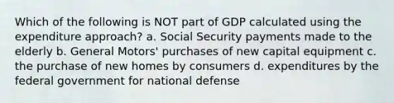 Which of the following is NOT part of GDP calculated using the expenditure approach? a. Social Security payments made to the elderly b. General Motors' purchases of new capital equipment c. the purchase of new homes by consumers d. expenditures by the federal government for national defense