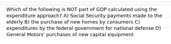 Which of the following is NOT part of GDP calculated using the expenditure approach? A) Social Security payments made to the elderly B) the purchase of new homes by consumers C) expenditures by the federal government for national defense D) General Motors' purchases of new capital equipment