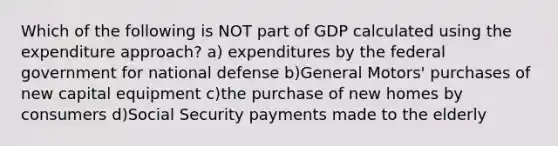 Which of the following is NOT part of GDP calculated using the expenditure approach? a) expenditures by the federal government for national defense b)General Motors' purchases of new capital equipment c)the purchase of new homes by consumers d)Social Security payments made to the elderly