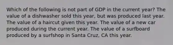 Which of the following is not part of GDP in the current year? The value of a dishwasher sold this year, but was produced last year. The value of a haircut given this year. The value of a new car produced during the current year. The value of a surfboard produced by a surfshop in Santa Cruz, CA this year.