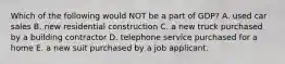 Which of the following would NOT be a part of GDP? A. used car sales B. new residential construction C. a new truck purchased by a building contractor D. telephone service purchased for a home E. a new suit purchased by a job applicant.