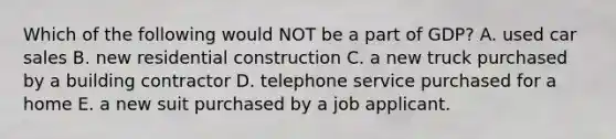 Which of the following would NOT be a part of GDP? A. used car sales B. new residential construction C. a new truck purchased by a building contractor D. telephone service purchased for a home E. a new suit purchased by a job applicant.