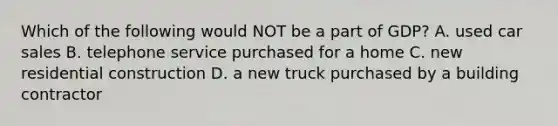 Which of the following would NOT be a part of GDP? A. used car sales B. telephone service purchased for a home C. new residential construction D. a new truck purchased by a building contractor