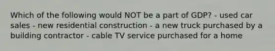 Which of the following would NOT be a part of GDP? - used car sales - new residential construction - a new truck purchased by a building contractor - cable TV service purchased for a home