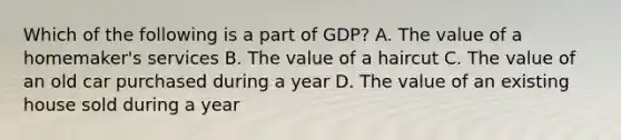 Which of the following is a part of GDP? A. The value of a homemaker's services B. The value of a haircut C. The value of an old car purchased during a year D. The value of an existing house sold during a year