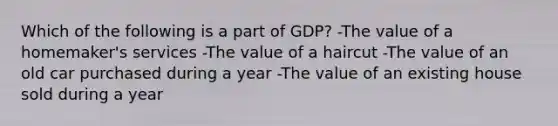 Which of the following is a part of GDP? -The value of a homemaker's services -The value of a haircut -The value of an old car purchased during a year -The value of an existing house sold during a year