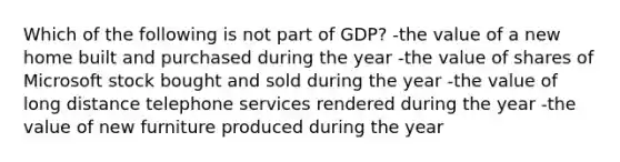 Which of the following is not part of GDP? -the value of a new home built and purchased during the year -the value of shares of Microsoft stock bought and sold during the year -the value of long distance telephone services rendered during the year -the value of new furniture produced during the year